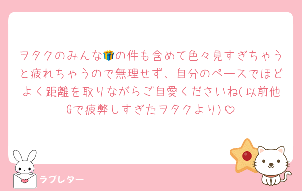 ヲタクのみんな🎁の件も含めて色々見すぎちゃうと疲れちゃうので無理せず、自分のペースでほどよく距離を取りながらご自愛くださいね(以前他Gで疲弊しすぎたヲタクより)