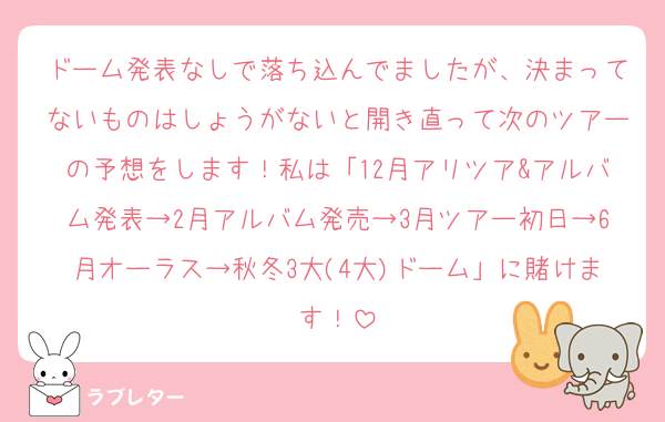 ドーム発表なしで落ち込んでましたが、決まってないものはしょうがないと開き直って次のツアーの予想をします！私は「12月アリツア&アルバム発表→2月アルバム発売→3月ツアー初日→6月オーラス→秋冬3大(4大)ドーム」に賭けます！