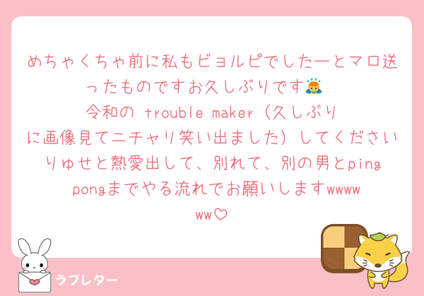 めちゃくちゃ前に私もビョルピでしたーとマロ送ったものですお久しぶりです🙇
令和の trouble maker（久しぶりに画像見てニチャリ笑い出ました）してくださいりゅせと熱愛出して、別れて、別の男とping pongまでやる流れでお願いしますwwwwww