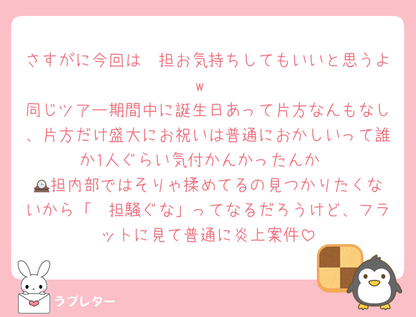 さすがに今回は🤍担お気持ちしてもいいと思うよw
同じツアー期間中に誕生日あって片方なんもなし、片方だけ盛大にお祝いは普通におかしいって誰か1人ぐらい気付かんかったんか
🕰️担内部ではそりゃ揉めてるの見つかりたくないから「🤍担騒ぐな」ってなるだろうけど、フラットに見て普通に炎上案件