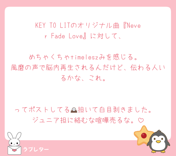 KEY TO LITのオリジナル曲『Never Fade Love』に対して、

めちゃくちゃtimeleszみを感じる。
風磨の声で脳内再生されるんだけど、伝わる人いるかな、これ。


ってポストしてる🕰️担いて白目剥きました。
ジュニア担に絡むな喧嘩売るな。