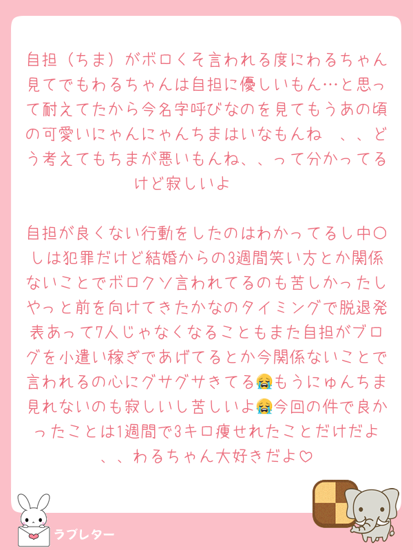 自担（ちま）がボロくそ言われる度にわるちゃん見てでもわるちゃんは自担に優しいもん…と思って耐えてたから今名字呼びなのを見てもうあの頃の可愛いにゃんにゃんちまはいなもんね〜、、どう考えてもちまが悪いもんね、、って分かってるけど寂しいよ〜〜

自担が良くない行動をしたのはわかってるし中〇しは犯罪だけど結婚からの3週間笑い方とか関係ないことでボロクソ言われてるのも苦しかったしやっと前を向けてきたかなのタイミングで脱退発表あって7人じゃなくなることもまた自担がブログを小遣い稼ぎであげてるとか今関係ないことで言われるの心にグサグサきてる😭もうにゅんちま見れないのも寂しいし苦しいよ😭今回の件で良かったことは1週間で3キロ痩せれたことだけだよ、、わるちゃん大好きだよ