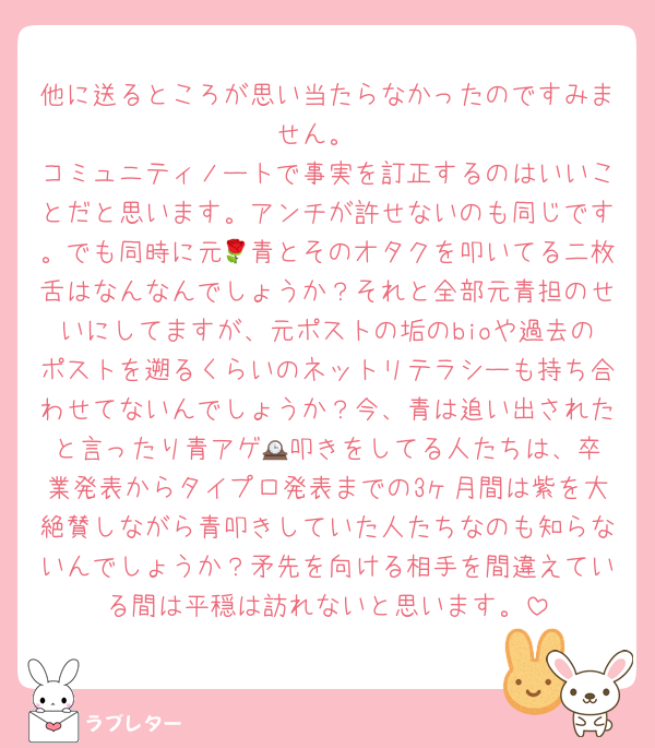 他に送るところが思い当たらなかったのですみません。
コミュニティノートで事実を訂正するのはいいことだと思います。アンチが許せないのも同じです。でも同時に元🌹青とそのオタクを叩いてる二枚舌はなんなんでしょうか？それと全部元青担のせいにしてますが、元ポストの垢のbioや過去のポストを遡るくらいのネットリテラシーも持ち合わせてないんでしょうか？今、青は追い出されたと言ったり青アゲ🕰️叩きをしてる人たちは、卒業発表からタイプロ発表までの3ヶ月間は紫を大絶賛しながら青叩きしていた人たちなのも知らないんでしょうか？矛先を向ける相手を間違えている間は平穏は訪れないと思います。