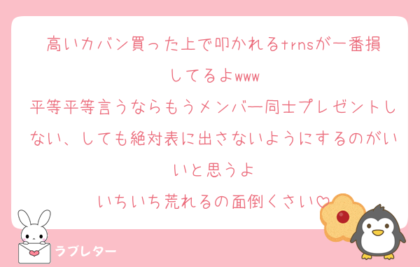 高いカバン買った上で叩かれるtrnsが一番損してるよwww
平等平等言うならもうメンバー同士プレゼントしない、しても絶対表に出さないようにするのがいいと思うよ
いちいち荒れるの面倒くさい