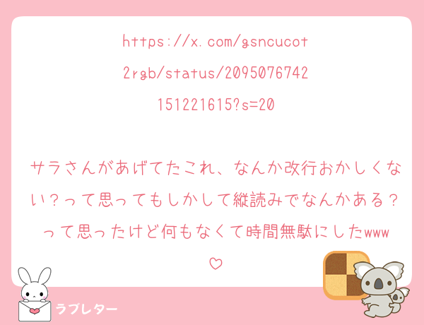 https://x.com/gsncucot2rgb/status/2095076742151221615?s=20

サラさんがあげてたこれ、なんか改行おかしくない？って思ってもしかして縦読みでなんかある？って思ったけど何もなくて時間無駄にしたwww