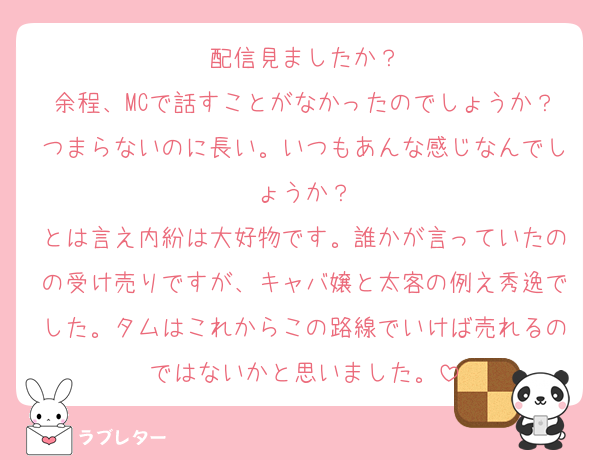 配信見ましたか？
余程、MCで話すことがなかったのでしょうか？つまらないのに長い。いつもあんな感じなんでしょうか？
とは言え内紛は大好物です。誰かが言っていたのの受け売りですが、キャバ嬢と太客の例え秀逸でした。タムはこれからこの路線でいけば売れるのではないかと思いました。