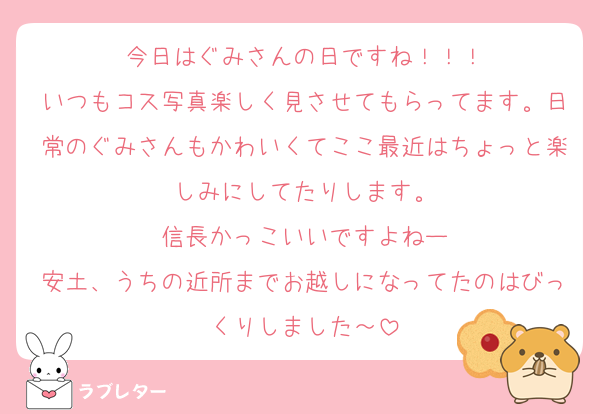今日はぐみさんの日ですね！！！
いつもコス写真楽しく見させてもらってます。日常のぐみさんもかわいくてここ最近はちょっと楽しみにしてたりします。
信長かっこいいですよねー
安土、うちの近所までお越しになってたのはびっくりしました～