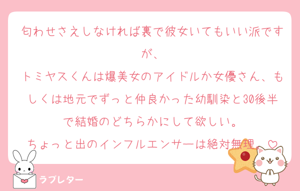 匂わせさえしなければ裏で彼女いてもいい派ですが、
トミヤスくんは爆美女のアイドルか女優さん、もしくは地元でずっと仲良かった幼馴染と30後半で結婚のどちらかにして欲しい。
ちょっと出のインフルエンサーは絶対無理。