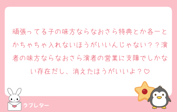 頑張ってる子の味方ならなおさら特典とか各一とかちゃちゃ入れないほうがいいんじゃない？？演者の味方ならなおさら演者の営業に支障でしかない存在だし、消えたほうがいいよ？
