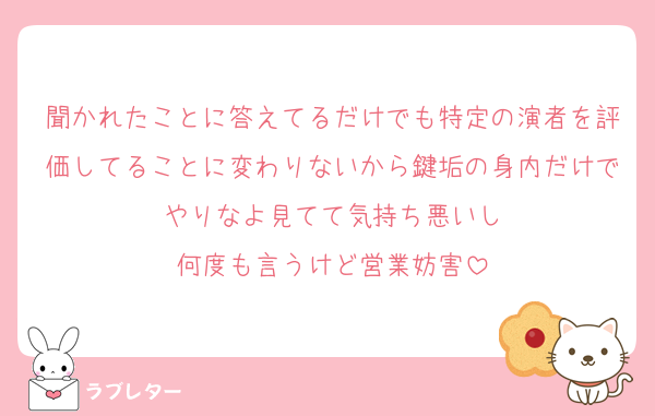 聞かれたことに答えてるだけでも特定の演者を評価してることに変わりないから鍵垢の身内だけでやりなよ見てて気持ち悪いし
何度も言うけど営業妨害