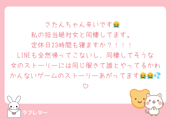 さたんちゃん辛いです😭
私の担当絶対女と同棲してます。
定休日23時間も寝ますか？！！！
LINEも全然帰ってこないし、同棲してそうな女のストーリーには同じ服きて誰とやってるかわかんないゲームのストーリーあがってます😭😭💦