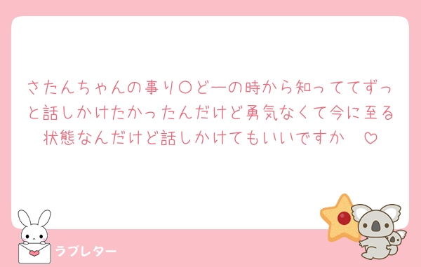 さたんちゃんの事り〇どーの時から知っててずっと話しかけたかったんだけど勇気なくて今に至る状態なんだけど話しかけてもいいですか🥺