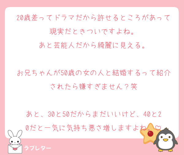 20歳差ってドラマだから許せるところがあって現実だときついですよね。
あと芸能人だから綺麗に見える。

お兄ちゃんが50歳の女の人と結婚するって紹介されたら嫌すぎません？笑

あと、30と50だからまだいいけど、40と20だと一気に気持ち悪さ増しますよね。