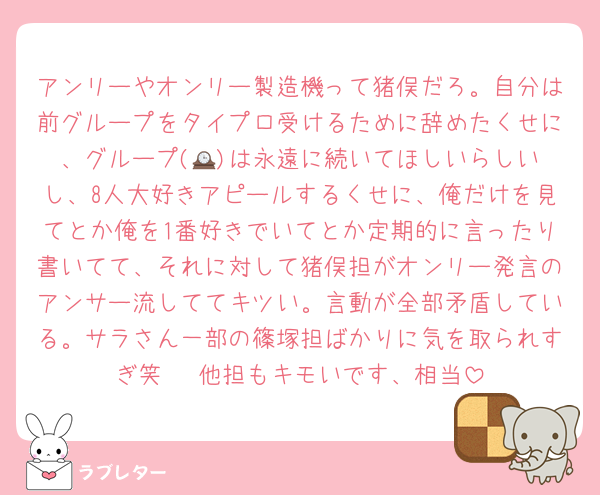 アンリーやオンリー製造機って猪俣だろ。自分は前グループをタイプロ受けるために辞めたくせに、グループ(🕰️)は永遠に続いてほしいらしいし、8人大好きアピールするくせに、俺だけを見てとか俺を1番好きでいてとか定期的に言ったり書いてて、それに対して猪俣担がオンリー発言のアンサー流しててキツい。言動が全部矛盾している。サラさん一部の篠塚担ばかりに気を取られすぎ笑   他担もキモいです、相当