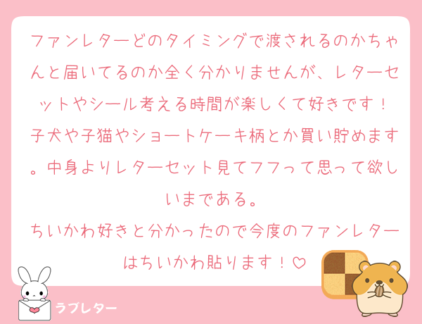 ファンレターどのタイミングで渡されるのかちゃんと届いてるのか全く分かりませんが、レターセットやシール考える時間が楽しくて好きです！
子犬や子猫やショートケーキ柄とか買い貯めます。中身よりレターセット見てフフって思って欲しいまである。
ちいかわ好きと分かったので今度のファンレターはちいかわ貼ります！