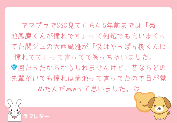 アマプラでSSS見てたら4.5年前までは「菊池風磨くんが憧れです」って何処でも言いまくってた関ジュの大西風雅が「僕はやっぱり樹くんに憧れてて」って言ってて笑っちゃいました。
💎回だったからかもしれませんけど、昔ならどの先輩がいても憧れは菊池って言ってたので目が覚めたんだwwwって思いました。