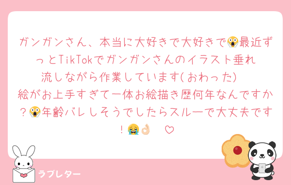 ガンガンさん、本当に大好きで大好きで😱最近ずっとTikTokでガンガンさんのイラスト垂れ流しながら作業しています(おわった)
絵がお上手すぎて一体お絵描き歴何年なんですか？😱年齢バレしそうでしたらスルーで大丈夫です！😭👌🏻