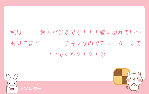 私は！！！貴方が好きです！！！壁に隠れていつも見てます！！！！チキンなのでストーカーしていいですか？！？！