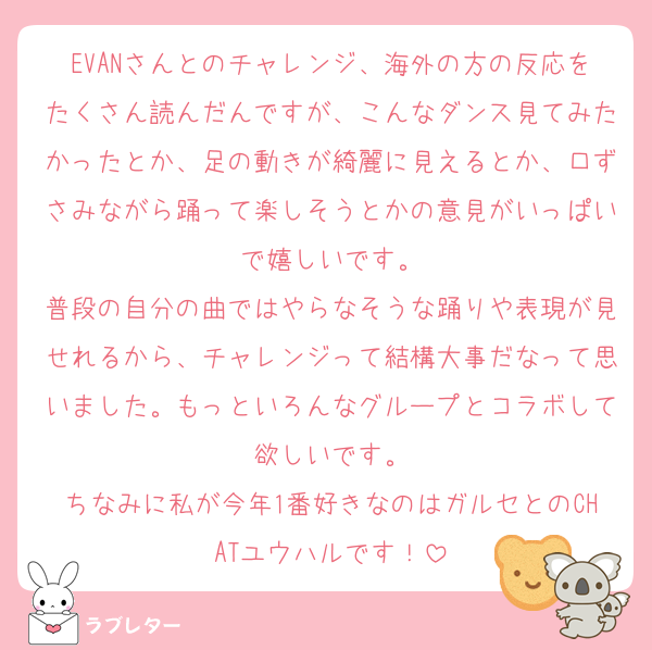 EVANさんとのチャレンジ、海外の方の反応をたくさん読んだんですが、こんなダンス見てみたかったとか、足の動きが綺麗に見えるとか、口ずさみながら踊って楽しそうとかの意見がいっぱいで嬉しいです。
普段の自分の曲ではやらなそうな踊りや表現が見せれるから、チャレンジって結構大事だなって思いました。もっといろんなグループとコラボして欲しいです。
ちなみに私が今年1番好きなのはガルセとのCHATユウハルです！