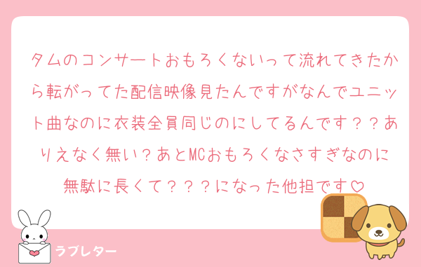 タムのコンサートおもろくないって流れてきたから転がってた配信映像見たんですがなんでユニット曲なのに衣装全員同じのにしてるんです？？ありえなく無い？あとMCおもろくなさすぎなのに無駄に長くて？？？になった他担です