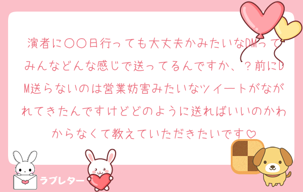 演者に○○日行っても大丈夫かみたいなDMってみんなどんな感じで送ってるんですか、？前にDM送らないのは営業妨害みたいなツイートがながれてきたんですけどどのように送ればいいのかわからなくて教えていただきたいです