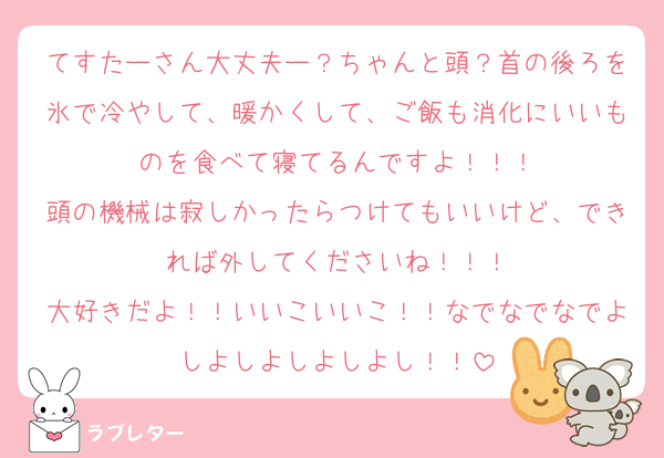 てすたーさん大丈夫ー？ちゃんと頭？首の後ろを氷で冷やして、暖かくして、ご飯も消化にいいものを食べて寝てるんですよ！！！
頭の機械は寂しかったらつけてもいいけど、できれば外してくださいね！！！
大好きだよ！！いいこいいこ！！なでなでなでよしよしよしよしよし！！