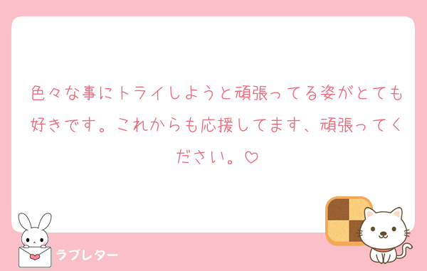 色々な事にトライしようと頑張ってる姿がとても好きです。これからも応援してます、頑張ってください。