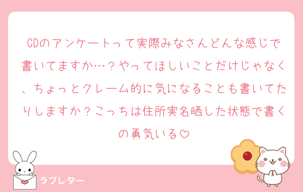 CDのアンケートって実際みなさんどんな感じで書いてますか…？やってほしいことだけじゃなく、ちょっとクレーム的に気になることも書いてたりしますか？こっちは住所実名晒した状態で書くの勇気いる