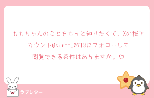 ももちゃんのことをもっと知りたくて、Xの秘アカウント@sirmm_0713にフォローして閲覧できる条件はありますか。