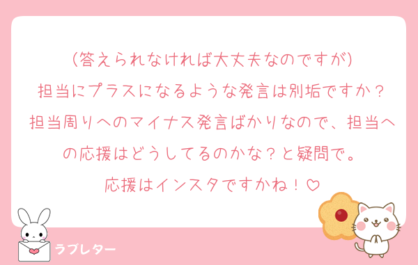 （答えられなければ大丈夫なのですが）
担当にプラスになるような発言は別垢ですか？
担当周りへのマイナス発言ばかりなので、担当への応援はどうしてるのかな？と疑問で。
応援はインスタですかね！