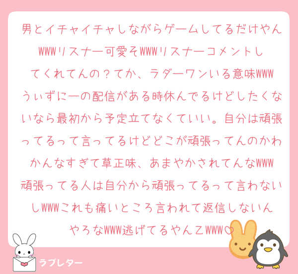 男とイチャイチャしながらゲームしてるだけやんWWWリスナー可愛そWWWリスナーコメントしてくれてんの？てか、ラダーワンいる意味WWWうぃずにーの配信がある時休んでるけどしたくないなら最初から予定立てなくていい。自分は頑張ってるって言ってるけどどこが頑張ってんのかわかんなすぎて草正味、あまやかされてんなWWW頑張ってる人は自分から頑張ってるって言わないしWWWこれも痛いところ言われて返信しないんやろなWWW逃げてるやん乙WWW