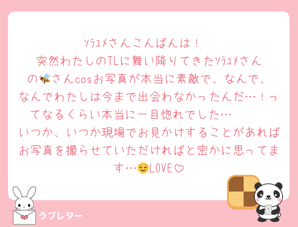 ｿﾗﾕﾒさんこんばんは！
突然わたしのTLに舞い降りてきたｿﾗﾕﾒさんの🐝さんcosお写真が本当に素敵で、なんで、なんでわたしは今まで出会わなかったんだ…！ってなるくらい本当に一目惚れでした…🫶🏻
いつか、いつか現場でお見かけすることがあればお写真を撮らせていただければと密かに思ってます…😌LOVE