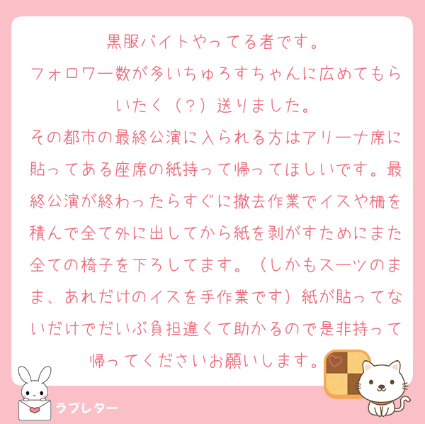 黒服バイトやってる者です。
フォロワー数が多いちゅろすちゃんに広めてもらいたく（？）送りました。
その都市の最終公演に入られる方はアリーナ席に貼ってある座席の紙持って帰ってほしいです。最終公演が終わったらすぐに撤去作業でイスや柵を積んで全て外に出してから紙を剥がすためにまた全ての椅子を下ろしてます。（しかもスーツのまま、あれだけのイスを手作業です）紙が貼ってないだけでだいぶ負担違くて助かるので是非持って帰ってくださいお願いします。
