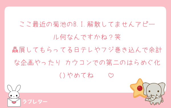 ここ最近の菊池のB.I.解散してませんアピール何なんですかね？笑
贔屓してもらってる日テレやフジ巻き込んで余計な企画やったり カウコンでの第二のはらめぐ化()やめてね〜〜