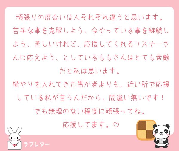 頑張りの度合いは人それぞれ違うと思います。
苦手な事を克服しよう、今やっている事を継続しよう、苦しいけれど、応援してくれるリスナーさんに応えよう、としているももさんはとても素敵だと私は思います。
横やりを入れてきた愚か者よりも、近い所で応援している私が言うんだから、間違い無いです！
でも無理のない程度に頑張ってね。
応援してます。