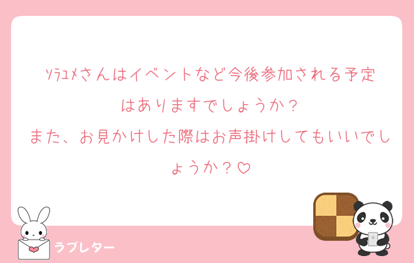 ｿﾗﾕﾒさんはイベントなど今後参加される予定はありますでしょうか？
また、お見かけした際はお声掛けしてもいいでしょうか？