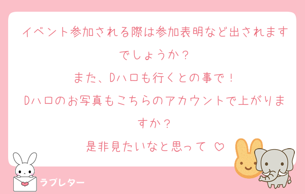 イベント参加される際は参加表明など出されますでしょうか？
また、Dハロも行くとの事で！
Dハロのお写真もこちらのアカウントで上がりますか？
是非見たいなと思って♡