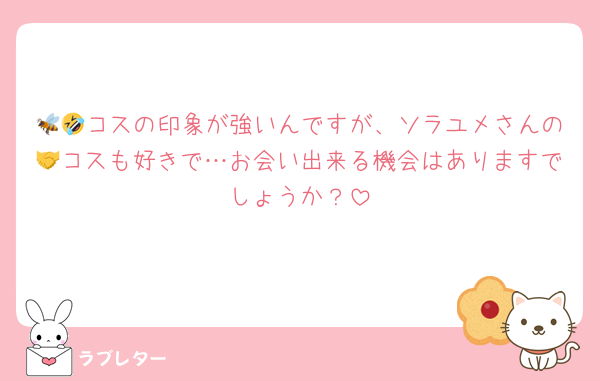 🐝🤣コスの印象が強いんですが、ソラユメさんの🤝コスも好きで…お会い出来る機会はありますでしょうか？