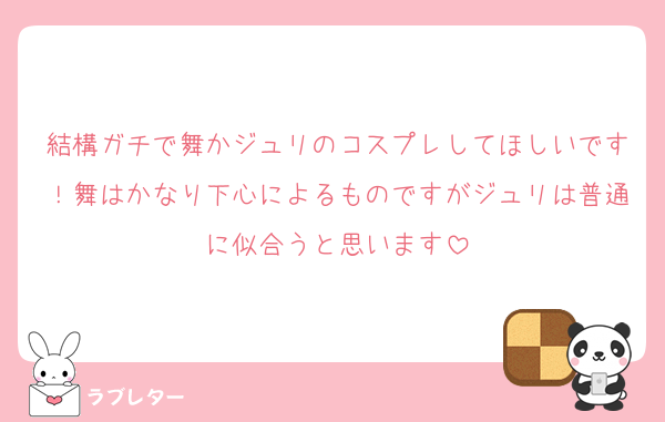 結構ガチで舞かジュリのコスプレしてほしいです！舞はかなり下心によるものですがジュリは普通に似合うと思います