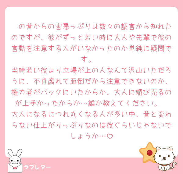 🟪の昔からの害悪っぷりは数々の証言から知れたのですが、彼がずっと若い時に大人や先輩で彼の言動を注意する人がいなかったのか単純に疑問です。
当時若い彼より立場が上の人なんて沢山いただろうに、不貞腐れて面倒だから注意できないのか、権力者がバックにいたからか、大人に媚び売るのが上手かったからか…誰か教えてください。
大人になるにつれ丸くなる人が多い中、昔と変わらない仕上がりっぷりなのは彼ぐらいじゃないでしょうか…