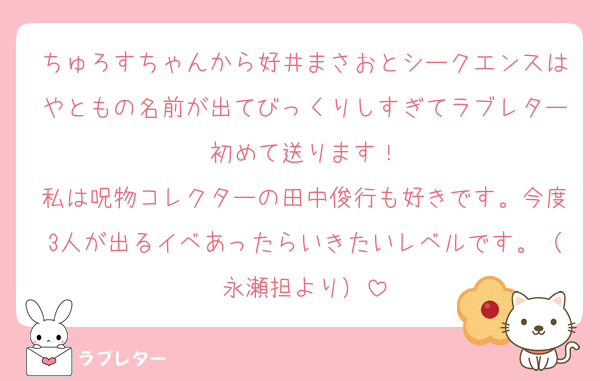 ちゅろすちゃんから好井まさおとシークエンスはやともの名前が出てびっくりしすぎてラブレター初めて送ります！
私は呪物コレクターの田中俊行も好きです。今度3人が出るイベあったらいきたいレベルです。（永瀬担より）