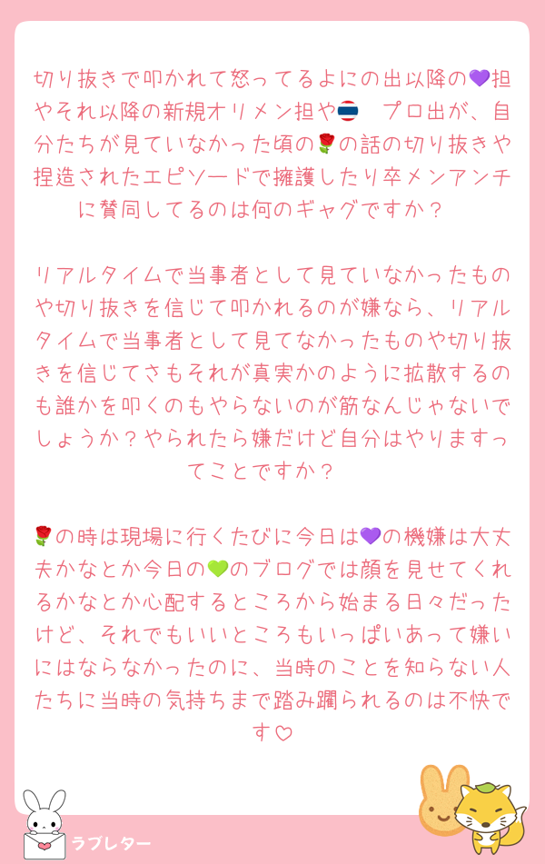 切り抜きで叩かれて怒ってるよにの出以降の💜担やそれ以降の新規オリメン担や🇹🇭プロ出が、自分たちが見ていなかった頃の🌹の話の切り抜きや捏造されたエピソードで擁護したり卒メンアンチに賛同してるのは何のギャグですか？

リアルタイムで当事者として見ていなかったものや切り抜きを信じて叩かれるのが嫌なら、リアルタイムで当事者として見てなかったものや切り抜きを信じてさもそれが真実かのように拡散するのも誰かを叩くのもやらないのが筋なんじゃないでしょうか？やられたら嫌だけど自分はやりますってことですか？

🌹の時は現場に行くたびに今日は💜の機嫌は大丈夫かなとか今日の💚のブログでは顔を見せてくれるかなとか心配するところから始まる日々だったけど、それでもいいところもいっぱいあって嫌いにはならなかったのに、当時のことを知らない人たちに当時の気持ちまで踏み躙られるのは不快です