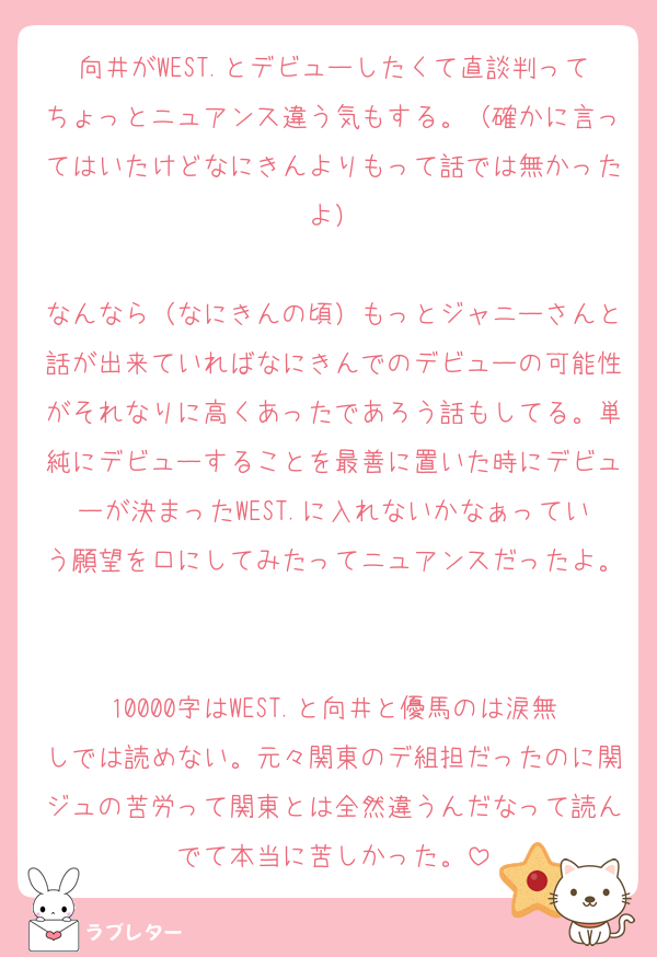 向井がWEST.とデビューしたくて直談判ってちょっとニュアンス違う気もする。（確かに言ってはいたけどなにきんよりもって話では無かったよ）

なんなら（なにきんの頃）もっとジャニーさんと話が出来ていればなにきんでのデビューの可能性がそれなりに高くあったであろう話もしてる。単純にデビューすることを最善に置いた時にデビューが決まったWEST.に入れないかなぁっていう願望を口にしてみたってニュアンスだったよ。

10000字はWEST.と向井と優馬のは涙無しでは読めない。元々関東のデ組担だったのに関ジュの苦労って関東とは全然違うんだなって読んでて本当に苦しかった。
