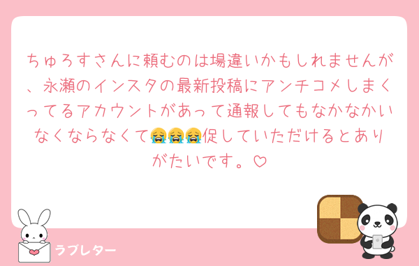 ちゅろすさんに頼むのは場違いかもしれませんが、永瀬のインスタの最新投稿にアンチコメしまくってるアカウントがあって通報してもなかなかいなくならなくて😭😭😭促していた‪だけるとありがたいです。