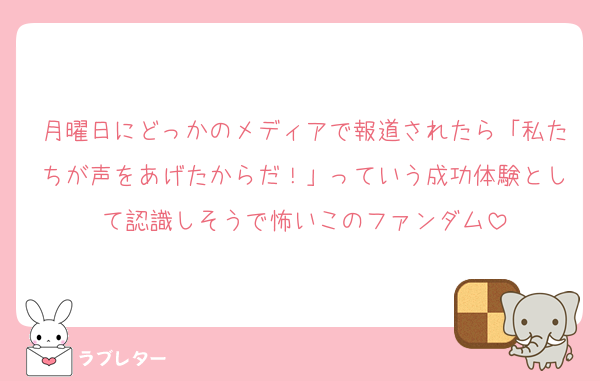 月曜日にどっかのメディアで報道されたら「私たちが声をあげたからだ！」っていう成功体験として認識しそうで怖いこのファンダム