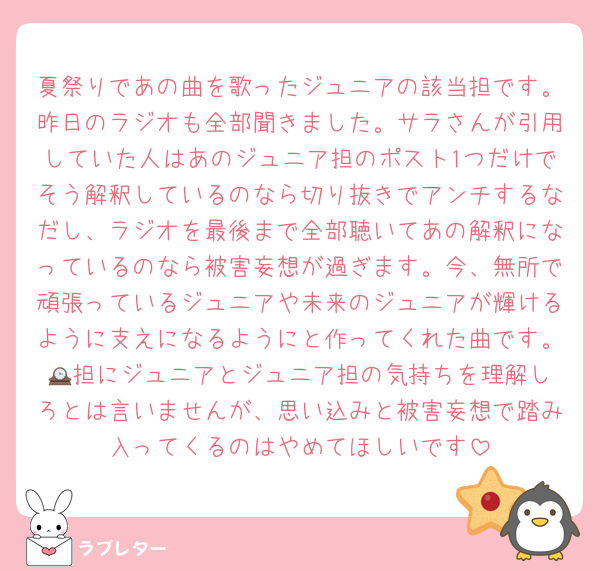 夏祭りであの曲を歌ったジュニアの該当担です。昨日のラジオも全部聞きました。サラさんが引用していた人はあのジュニア担のポスト1つだけでそう解釈しているのなら切り抜きでアンチするなだし、ラジオを最後まで全部聴いてあの解釈になっているのなら被害妄想が過ぎます。今、無所で頑張っているジュニアや未来のジュニアが輝けるように支えになるようにと作ってくれた曲です。🕰️担にジュニアとジュニア担の気持ちを理解しろとは言いませんが、思い込みと被害妄想で踏み入ってくるのはやめてほしいです