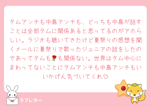 タムアンチも中島アンチも、どっちも中島が話すことは全部タムに関係あると思ってるのがアホらしい。ラジオも聴いてきたけど夏祭りの感想を聞くメールに夏祭りで歌ったジュニアの話をしたのであってタムも🌹も関係ない。世界はタム中心にまわってないことにタムアンチも中島アンチもいいかげん気づいてくれ