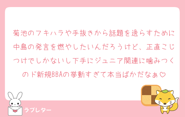 菊池のフキハラや手抜きから話題を逸らすために中島の発言を燃やしたいんだろうけど、正直こじつけでしかないし下手にジュニア関連に噛みつくのド新規BBAの挙動すぎて本当ばかだなぁ