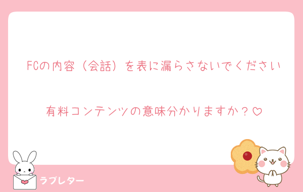 FCの内容（会話）を表に漏らさないでください
有料コンテンツの意味分かりますか？
