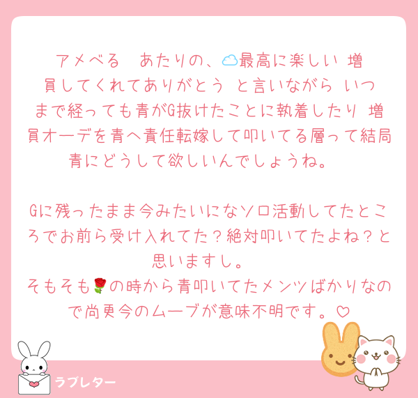アメべる☁️あたりの、🕰️最高に楽しい‼️増員してくれてありがとう‼️と言いながら いつまで経っても青がG抜けたことに執着したり 増員オーデを青へ責任転嫁して叩いてる層って結局青にどうして欲しいんでしょうね。

Gに残ったまま今みたいになソロ活動してたところでお前ら受け入れてた？絶対叩いてたよね？と思いますし。
そもそも🌹の時から青叩いてたメンツばかりなので尚更今のムーブが意味不明です。
